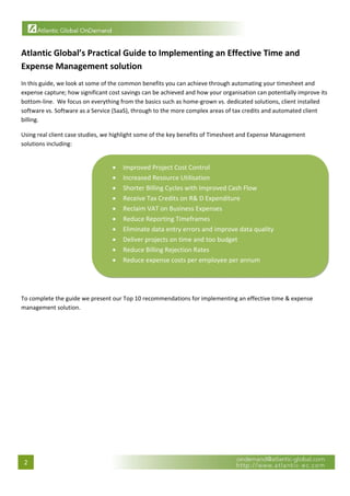  


Atlantic Global’s Practical Guide to Implementing an Effective Time and 
Expense Management solution 
In this guide, we look at some of the common benefits you can achieve through automating your timesheet and 
expense capture; how significant cost savings can be achieved and how your organisation can potentially improve its 
bottom‐line.  We focus on everything from the basics such as home‐grown vs. dedicated solutions, client installed 
software vs. Software as a Service (SaaS), through to the more complex areas of tax credits and automated client 
billing. 

Using real client case studies, we highlight some of the key benefits of Timesheet and Expense Management 
solutions including: 


                                   •   Improved Project Cost Control 
                                   •   Increased Resource Utilisation 
                                   •   Shorter Billing Cycles with Improved Cash Flow 
                                   •   Receive Tax Credits on R& D Expenditure 
                                   •   Reclaim VAT on Business Expenses 
                                   •   Reduce Reporting Timeframes 
                                   •   Eliminate data entry errors and improve data quality 
                                   •   Deliver projects on time and too budget 
                                   •   Reduce Billing Rejection Rates 
                                   •   Reduce expense costs per employee per annum 

                                                                                                                        

 
To complete the guide we present our Top 10 recommendations for implementing an effective time & expense 
management solution. 

                                




    2 
 
 
