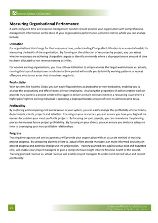  


Measuring Organisational Performance 
A well configured time and expense management solution should provide your organisation with comprehensive 
management information on the state of your organisations performance, common metrics which you can analyse 
include: 

Utilisation 
For organisations that charge for their resources time, understanding Chargeable Utilisation is an essential metric for 
measuring the health of the organisation.  By focusing on the utilisation of resources by project, you can assess 
whether resources are achieving chargeable targets or identify any trends where a disproportionate amount of time 
has been allocated to non revenue earning activities. 

For non fee earning organisations, you may still use Utilisation to simply analyse the target weekly hours vs. actuals, 
running this type of analysis over a substantial time period will enable you to identify working patterns or repeat 
offenders who do not enter their timesheets regularly. 

Productivity 
With systems like Atlantic Global you can easily flag activities as productive or non productive, enabling you to 
analyse the productivity and effectiveness of your employees.  Analysing the proportion of administration work on 
projects may point to a project which will struggle to deliver a return on investment or a resourcing issue where a 
highly paid/high fee earning individual is spending a disproportionate amount of time on administrative tasks.   

Profitability 
By capturing and comparing cost and revenue in your system, you can easily analyse the profitability of your teams, 
departments, clients, projects and activities.  Focusing on your resources, you can ensure you have your highest fee 
earners focused on your most profitable projects.  By focusing on your projects, you can re‐evaluate the planning 
process to improve future project profitability.  By focusing on your clients, you can ensure you dedicate adequate 
time to developing your most profitable relationships. 

Progress 
Tracking time against task and assignments will provide your organisation with an accurate method of tracking 
project progress.  By comparing planned effort vs. actual effort project managers can make informed decisions on 
project progress and potential changes to the project plan.  Tracking planned cost against actual cost and budgeted 
cost, will enable your project managers to gain a comprehensive insight into the financial health of the project.  
Tracking planned revenue vs. actual revenue will enable project managers to understand earned value and project 
profitability. 

                                  




20 
 
 
