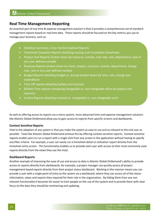  


Real Time Management Reporting 
An essential part of any time & expense management solution is that it provides a comprehensive set of standard 
management reports based on real time data.  These reports should be focused on the key metrics you use to 
manage your business, such as: 


        •   Detailed, Summary, Cross Tab & Graphical Reports 
        •   Timesheet Exception Reports detailing missing and incomplete timesheets 
        •   Project Cost Reports broken down by resource, activity, cost rate, role, department, task or 
            any user defined variable 
        •   Revenue Reports broken down by client, project, resource, activity, department, charge 
            rate, role or any user defined variable 
        •   Budget Reports detailing budget vs. actuals broken down by time, cost, charge and 
            expenditure 
        •   Time Off reports detailing holiday and sickness 
        •   Billable Time reports comparing chargeable vs. non chargeable effort by project and 
            resource 
        •   Invoice Reports detailing invoiced vs. chargeable vs. non chargeable work 

                                                                                                                          

 
As well as offering access to reports via a menu system, more advanced time and expense management solutions 
like Atlantic Global OnDemand allow you to gain access to reports from specific screens and dashboards. 

Context Sensitive Reports 
Vital to the adoption of any system is that you make the system as easy to use and as relevant to the end user as 
possible.  Tools like Atlantic Global OnDemand achieve this by offering context sensitive reports.  Context sensitive 
reports enable users to run a report with a single click from any screen in the application without having to specify 
any filter criteria.  For example, a user can easily run a timesheet detail or utilisation report directly from the 
timesheet entry screen.  This functionality enables us to provide each user with access to their most commonly used 
reports directly from the views they use the most. 

Dashboard Reports 
Another example of improving the ease of use and access to data is Atlantic Global OnDemand’s ability to provide 
access to reports directly from dashboards, for example, a project manager can quickly access all project 
management based reports directly from their project status dashboard.  Working in this manner means you can 
provide a user with a single point of entry to the system via a dashboard, where they can access all of the status 
information, views and reports they required for their role in the organisation.  By hiding them from any non 
relevant functionality it becomes far easier to train people on the use of the system and to provide them with clear 
focus on the data they should be maintaining and updating. 

 




21 
 
 