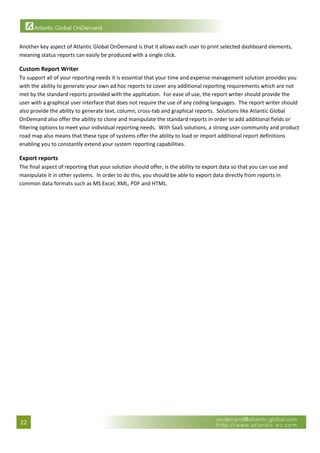  

Another key aspect of Atlantic Global OnDemand is that it allows each user to print selected dashboard elements, 
meaning status reports can easily be produced with a single click. 

Custom Report Writer 
To support all of your reporting needs it is essential that your time and expense management solution provides you 
with the ability to generate your own ad hoc reports to cover any additional reporting requirements which are not 
met by the standard reports provided with the application.  For ease of use, the report writer should provide the 
user with a graphical user interface that does not require the use of any coding languages.  The report writer should 
also provide the ability to generate text, column, cross‐tab and graphical reports.  Solutions like Atlantic Global 
OnDemand also offer the ability to clone and manipulate the standard reports in order to add additional fields or 
filtering options to meet your individual reporting needs.  With SaaS solutions, a strong user community and product 
road map also means that these type of systems offer the ability to load or import additional report definitions 
enabling you to constantly extend your system reporting capabilities. 

Export reports 
The final aspect of reporting that your solution should offer, is the ability to export data so that you can use and 
manipulate it in other systems.  In order to do this, you should be able to export data directly from reports in 
common data formats such as MS Excel, XML, PDF and HTML.  

                                  




22 
 
 
