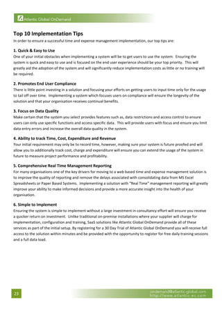 


Top 10 Implementation Tips 
In order to ensure a successful time and expense management implementation, our top tips are: 

1. Quick & Easy to Use 
One of your initial obstacles when implementing a system will be to get users to use the system.  Ensuring the 
system is quick and easy to use and is focused on the end user experience should be your top priority.  This will 
greatly aid the adoption of the system and will significantly reduce implementation costs as little or no training will 
be required. 

2. Promotes End User Compliance 
There is little point investing in a solution and focusing your efforts on getting users to input time only for the usage 
to tail off over time.  Implementing a system which focuses users on compliance will ensure the longevity of the 
solution and that your organisation receives continual benefits. 

3. Focus on Data Quality 
Make certain that the system you select provides features such as, data restrictions and access control to ensure 
users can only use specific functions and access specific data.  This will provide users with focus and ensure you limit 
data entry errors and increase the overall data quality in the system. 

4. Ability to track Time, Cost, Expenditure and Revenue 
Your initial requirement may only be to record time, however, making sure your system is future proofed and will 
allow you to additionally track cost, charge and expenditure will ensure you can extend the usage of the system in 
future to measure project performance and profitability.  

5. Comprehensive Real Time Management Reporting 
For many organisations one of the key drivers for moving to a web based time and expense management solution is 
to improve the quality of reporting and remove the delays associated with consolidating data from MS Excel 
Spreadsheets or Paper Based Systems.  Implementing a solution with “Real Time” management reporting will greatly 
improve your ability to make informed decisions and provide a more accurate insight into the health of your 
organisation. 

6. Simple to Implement 
Ensuring the system is simple to implement without a large investment in consultancy effort will ensure you receive 
a quicker return on investment.  Unlike traditional on‐premise installations where your supplier will charge for 
implementation, configuration and training, SaaS solutions like Atlantic Global OnDemand provide all of these 
services as part of the initial setup. By registering for a 30 Day Trial of Atlantic Global OnDemand you will receive full 
access to the solution within minutes and be provided with the opportunity to register for free daily training sessions 
and a full data load. 

                                  




23 
 
 
