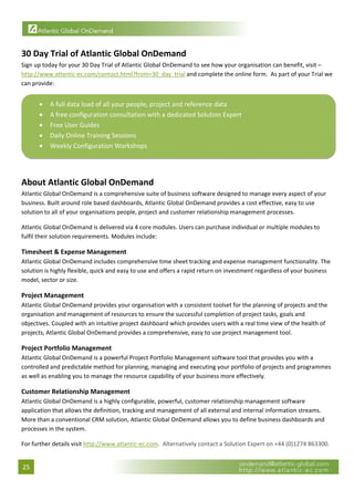  


30 Day Trial of Atlantic Global OnDemand 
Sign up today for your 30 Day Trial of Atlantic Global OnDemand to see how your organisation can benefit, visit – 
http://www.atlantic‐ec.com/contact.html?from=30_day_trial and complete the online form.  As part of your Trial we 
can provide: 


      •   A full data load of all your people, project and reference data 
      •   A free configuration consultation with a dedicated Solution Expert 
      •   Free User Guides 
      •   Daily Online Training Sessions 
      •   Weekly Configuration Workshops 
                                                                                                                               
 
About Atlantic Global OnDemand 
Atlantic Global OnDemand is a comprehensive suite of business software designed to manage every aspect of your 
business. Built around role based dashboards, Atlantic Global OnDemand provides a cost effective, easy to use 
solution to all of your organisations people, project and customer relationship management processes. 

Atlantic Global OnDemand is delivered via 4 core modules. Users can purchase individual or multiple modules to 
fulfil their solution requirements. Modules include: 

Timesheet & Expense Management 
Atlantic Global OnDemand includes comprehensive time sheet tracking and expense management functionality. The 
solution is highly flexible, quick and easy to use and offers a rapid return on investment regardless of your business 
model, sector or size. 

Project Management 
Atlantic Global OnDemand provides your organisation with a consistent toolset for the planning of projects and the 
organisation and management of resources to ensure the successful completion of project tasks, goals and 
objectives. Coupled with an intuitive project dashboard which provides users with a real time view of the health of 
projects, Atlantic Global OnDemand provides a comprehensive, easy to use project management tool. 

Project Portfolio Management 
Atlantic Global OnDemand is a powerful Project Portfolio Management software tool that provides you with a 
controlled and predictable method for planning, managing and executing your portfolio of projects and programmes 
as well as enabling you to manage the resource capability of your business more effectively. 

Customer Relationship Management 
Atlantic Global OnDemand is a highly configurable, powerful, customer relationship management software 
application that allows the definition, tracking and management of all external and internal information streams. 
More than a conventional CRM solution, Atlantic Global OnDemand allows you to define business dashboards and 
processes in the system. 

For further details visit http://www.atlantic‐ec.com.  Alternatively contact a Solution Expert on +44 (0)1274 863300. 


25 
 
 