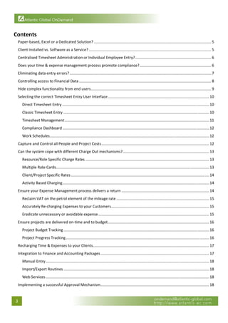  


Contents 
     Paper‐based, Excel or a Dedicated Solution? ............................................................................................................... 5 
     Client Installed vs. Software as a Service? .................................................................................................................... 5 
     Centralised Timesheet Administration or Individual Employee Entry? ........................................................................ 6 
     Does your time & expense management process promote compliance? .................................................................... 6 
     Eliminating data entry errors? ...................................................................................................................................... 7 
     Controlling access to Financial Data ............................................................................................................................. 8 
     Hide complex functionality from end users .................................................................................................................. 9 
     Selecting the correct Timesheet Entry User Interface ................................................................................................ 10 
         Direct Timesheet Entry ........................................................................................................................................... 10 
         Classic Timesheet Entry .......................................................................................................................................... 10 
         Timesheet Management ......................................................................................................................................... 11 
         Compliance Dashboard ........................................................................................................................................... 12 
         Work Schedules....................................................................................................................................................... 12 
     Capture and Control all People and Project Costs ...................................................................................................... 12 
     Can the system cope with different Charge Out mechanisms?  ................................................................................. 13 
                                                              .
         Resource/Role Specific Charge Rates ..................................................................................................................... 13 
         Multiple Rate Cards  ................................................................................................................................................ 13 
                            .
         Client/Project Specific Rates ................................................................................................................................... 14 
         Activity Based Charging  .......................................................................................................................................... 14 
                                .
     Ensure your Expense Management process delivers a return ................................................................................... 14 
         Reclaim VAT on the petrol element of the mileage rate ........................................................................................ 15 
         Accurately Re‐charging Expenses to your Customers  ............................................................................................ 15 
                                                          .
         Eradicate unnecessary or avoidable expense ......................................................................................................... 15 
     Ensure projects are delivered on‐time and to budget ................................................................................................ 16 
         Project Budget Tracking .......................................................................................................................................... 16 
         Project Progress Tracking ........................................................................................................................................ 16 
     Recharging Time & Expenses to your Clients .............................................................................................................. 17 
     Integration to Finance and Accounting Packages ....................................................................................................... 17 
         Manual Entry ........................................................................................................................................................... 18 
         Import/Export Routines .......................................................................................................................................... 18 
         Web Services ........................................................................................................................................................... 18 
     Implementing a successful Approval Mechanism  ...................................................................................................... 18 
                                                 .


    3 
 
 