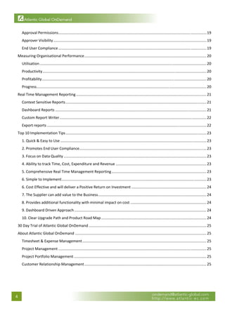  

         Approval Permissions .............................................................................................................................................. 19 
         Approver Visibility ................................................................................................................................................... 19 
         End User Compliance .............................................................................................................................................. 19 
     Measuring Organisational Performance ..................................................................................................................... 20 
         Utilisation ................................................................................................................................................................ 20 
         Productivity ............................................................................................................................................................. 20 
         Profitability  ............................................................................................................................................................. 20 
                      .
         Progress  .................................................................................................................................................................. 20 
                 .
     Real Time Management Reporting ............................................................................................................................. 21 
         Context Sensitive Reports ....................................................................................................................................... 21 
         Dashboard Reports ................................................................................................................................................. 21 
         Custom Report Writer ............................................................................................................................................. 22 
         Export reports ......................................................................................................................................................... 22 
     Top 10 Implementation Tips ....................................................................................................................................... 23 
         1. Quick & Easy to Use ............................................................................................................................................ 23 
         2. Promotes End User Compliance.......................................................................................................................... 23 
         3. Focus on Data Quality ......................................................................................................................................... 23 
         4. Ability to track Time, Cost, Expenditure and Revenue ....................................................................................... 23 
         5. Comprehensive Real Time Management Reporting ........................................................................................... 23 
         6. Simple to Implement ........................................................................................................................................... 23 
         6. Cost Effective and will deliver a Positive Return on Investment ........................................................................ 24 
         7. The Supplier can add value to the Business ........................................................................................................ 24 
         8. Provides additional functionality with minimal impact on cost ......................................................................... 24 
         9. Dashboard Driven Approach ............................................................................................................................... 24 
         10. Clear Upgrade Path and Product Road Map ..................................................................................................... 24 
     30 Day Trial of Atlantic Global OnDemand ................................................................................................................. 25 
     About Atlantic Global OnDemand .............................................................................................................................. 25 
         Timesheet & Expense Management ....................................................................................................................... 25 
         Project Management .............................................................................................................................................. 25 
         Project Portfolio Management ............................................................................................................................... 25 
         Customer Relationship Management ..................................................................................................................... 25 
 

                                                    


    4 
 
 