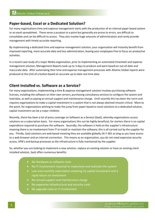  


Paper‐based, Excel or a Dedicated Solution? 
For many organisations time and expense management starts with the production of an internal paper based system 
or an excel spreadsheet.  These serve a purpose to a point but generally are prone to errors, are difficult to 
consolidate and can be difficult to access.  They also involve huge amounts of administration and rarely provide 
management with timely accurate reporting. 

By implementing a dedicated time and expense management solution, your organisation will instantly benefit from 
improved reporting, more accurate data and less administration, leaving your employees free to focus on productive 
activities. 

In a recent case study of a major Media organisation, prior to implementing an automated timesheet and expense 
management solution, Management Reports took up‐to 3 days to produce and were based on out‐of‐date and 
inaccurate data.  After automating their time and expense management processes with Atlantic Global reports were 
produced at the click of a button based on accurate up‐to date real time data. 
 

Client Installed vs. Software as a Service? 
For many organisations, implementing a time & expense management solution involves purchasing software 
licenses, installing the software on their own servers, purchasing consultancy services to configure the system and 
load data, as well as paying an annual support and maintenance charge.  Until recently this has been the norm and 
requires organisations to make a capital investment in a system that is not always deemed mission critical.  More to 
the point, for organisations wishing to make the jump from paper‐based or excel solutions to a dedicated solution, 
capital investment can be a major inhibitor. 

Recently, there has been a lot of press coverage on Software as a Service (SaaS), whereby organisations access 
solutions on a subscription basis.  For many organisations this can be highly beneficial, for starters there is no capital 
expenditure required to purchase the software.  Secondly, the software is held on the supplier’s infrastructure 
meaning there is no involvement from IT to install or maintain the software; this is all carried out by the supplier for 
you.  Thirdly, SaaS solutions are web based meaning they are available globally 24‐7‐365 as long as you have access 
to a web browser and an internet connection.  This means as an organisation, you do not need expensive security 
access, VPN’s and backup processes as the infrastructure is fully maintained by the supplier. 

So, whether you are looking to implement a new solution, replace an existing solution or have an existing client 
installed solution, SaaS offers numerous benefits: 


               •    No Hardware or software costs 
               •    No IT involvement required to implement and maintain the system 
               •    Low cost monthly subscription meaning no capital investment and a 
                    rapid return on investment 
               •    No annual support and maintenance charge 
               •    No expensive infrastructure and security costs 
               •    No upgrade costs or IT involvement 
                                                                                                            



    5 
 
 