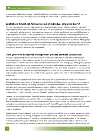  

In many cases SaaS solution providers also offer additional benefits such as free automated data loads and free 
administration training to ensure you receive a configured solution with a rapid return on investment. 
 

Centralised Timesheet Administration or Individual Employee Entry? 
The next major decision for many organisations once they have implemented a solution, is whether individual 
employees or a central administrator should enter time.  This decision should be a simple one.  Realistically, the cost 
per employee for a comprehensive time & expense management solution should really not exceed £60 per year or 
£5 per employee per month.  So the question to ask is, will the software effectively save me £5 per employee per 
month?  As we start to examine the benefits of time & expense management later in this document, you will see 
that a properly configured system should without exception provide a positive return on investment.  Although not 
tangible in itself, probably the greatest benefit to individuals recording their own time and expenses is that it enables 
managers to access real time management information on the 3 main functions that affect the profitability of your 
organisation: Resources, Financials and Deliverables. 
 

Does your time & expense management process promote compliance? 
Once your organisation has made the move to a web based timesheet system, it is essential that the system 
promotes compliance.  Generally there are two schools of thought on how to best implement this; the first is to 
implement email alerts for individuals who have not entered time or who have missing days. (Although on paper this 
looks like the best solution, in our experience this is by far one of the least effective ways to enforce compliance as 
people ignore, delete or just become frustrated with the solution on the basis that it sends them an annoying email 
each Monday morning.)  Basically, emails are generally a tool to mask the fact that either user acceptance is poor or 
employees have not been sold on the benefits of time & expense capture from both an individual and organisational 
prospective. 

A far more effective way to ensure compliance is through the actual system interface. Simple user dashboards 
displayed each time a user logs in to the system can be used to graphically represent compliance and to provide an 
easy mechanism for updating any missing, incomplete or disapproved timesheets.  If your timesheet software is 
integrated with your resource scheduling software, another trick is to enable resources to update their timesheets 
directly from their work schedules.  This way, users need to log in to the system each day to access details on their 
task assignments.  With a single click they can then easily update their timesheet for the previous day. 

Likewise, the more integrated your timesheet system is with your other business solutions, the more critical it is to 
the organisation and the more essential it is for your employees to use.  For example, integrated Customer 
Relationship Management (CRM) functionality means users will also need to access the solution to see To Do Actions 
and update key actions/processes. Likewise, integration with Project Management software means users will 
consistently be accessing the solution to check the status of project progress, budget performance, risk status and 
resource allocations.  

As well as ensuring that individuals enter their time and expenses, you will also need to provide management with a 
mechanism to identify any missing, incomplete or incorrect timesheets.  Again, this is an area where organisations 
turn to email to notify managers of missing or incomplete timesheets. In this situation, as long as the manager 
receives a single summary email detailing all errors, then we see this as an acceptable method.  However, in this 
environment it is essential that there are proper procedures in place to deal with escalation, it also means that you 

    6 
 
 