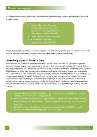  

 
In a comprehensive solution, one or more restrictions may be implemented, common restrictions that should be 
available include: 


                               •       Projects valid against Resources 
                               •       Activities valid against Resources 
                               •       Expense Types valid against Resources 
                               •       Cost Rates valid against Resources 
                               •       Charge Rates valid against Resources 
                               •       Activities valid for Projects 
                               •       Expense Types valid  for Projects
                                                                                                   

 
As well as restrictions, your chosen solution should also have the flexibility to remove all non essential functionality 
from the user interface and hide financial information.  We will explore these in more detail. 
 

Controlling access to Financial Data 
Without doubt, one of the most sensitive pieces of data you will store in any time and expense management 
solution is cost data on your resources and charge out rates.  With such information stored, it is essential that the 
solution you implement has a mechanism for restricting access to financial information.  For example, in the Atlantic 
Global Solution we utilise login templates to control access to financial information.  Ranging from no access for 
basic users, through to view codes and/or amounts for project managers, extending all the way up to being able to 
change codes and values.  The key is that an unlimited number of login templates can be configured to provide 
tailored financial access for all of your users from no access through to full access.  Even if you do not wish to 
manage cost and revenue through the system initially, it is definitely worth considering a solution where you can 
easily utilise this functionality in future as there are significant benefits to be gained through analysing cost and 
revenue. 
 

         •   Look to implement a solution that captures the key elements of your day to day operations 
             including  time, cost, revenue and expenditure 
         •   Ensure the system has the flexibility to grow with your organisations requirements allowing 
             you to introduce the concepts of cost, revenue and expenditure without impacting the user 
             experience 
         •   The ability to hide cost data from users is essential, select a system that allows you to 
             specify the level of cost and charge access at the user level
                                                                                                                        
 

                                    




    8 
 
 
