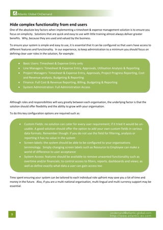  


Hide complex functionality from end users  
One of the absolute key factors when implementing a timesheet & expense management solution is to ensure you 
focus on simplicity.  Solutions that are quick and easy to use with little training almost always deliver greater 
benefits.  Why, because they are used and valued by the business. 

To ensure your system is simple and easy to use, it is essential that it can be configured so that users have access to 
different features and functionality.  In our experience, to keep administration to a minimum you should focus on 
defining clear user roles in the solution, for example: 


         •   Basic Users: Timesheet & Expense Entry only 
         •   Line Managers: Timesheet & Expense Entry, Approvals, Utilisation Analysis & Reporting 
         •   Project Managers: Timesheet & Expense Entry, Approvals, Project Progress Reporting, Cost 
             and Revenue analysis, Budgeting & Reporting 
         •   Finance: Full Cost & Revenue Reporting, Billing, Budgeting & Reporting 
         •   System Administration: Full Administration Access 
                                                                                                                           
 

Although roles and responsibilities will vary greatly between each organisation, the underlying factor is that the 
solution should offer flexibility and the ability to grow with your organisation.   

To do this key configuration options are required such as: 


         •   Custom Fields: no solution can cater for every user requirement; if it tried it would be un‐
             usable. A good solution should offer the option to add your own custom fields in various 
             data formats. Remember though: if you do not use the field for filtering, analysis or 
             reporting it has no value in the system 
         •   Screen‐labels: the system should be able to be configured to your organisations 
             terminology.  Simply changing screen labels such as Resource to Employee can make a 
             world of difference to user acceptance 
         •   System Access: features should be available to remove unwanted functionality such as 
             overtime and/or financials; to control access to filters, reports, dashboards and views; as 
             well as define exactly what data a user can gain access too 
                                                                                                                       

Time spent ensuring your system can be tailored to each individual role upfront may save you a lot of time and 
money in the future.  Also, if you are a multi‐national organisation, multi‐lingual and multi currency support may be 
essential. 

 



    9 
 
 