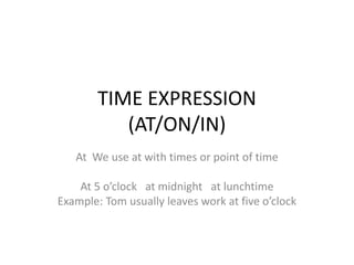 TIME EXPRESSION
(AT/ON/IN)
At We use at with times or point of time
At 5 o’clock at midnight at lunchtime
Example: Tom usually leaves work at five o’clock
 