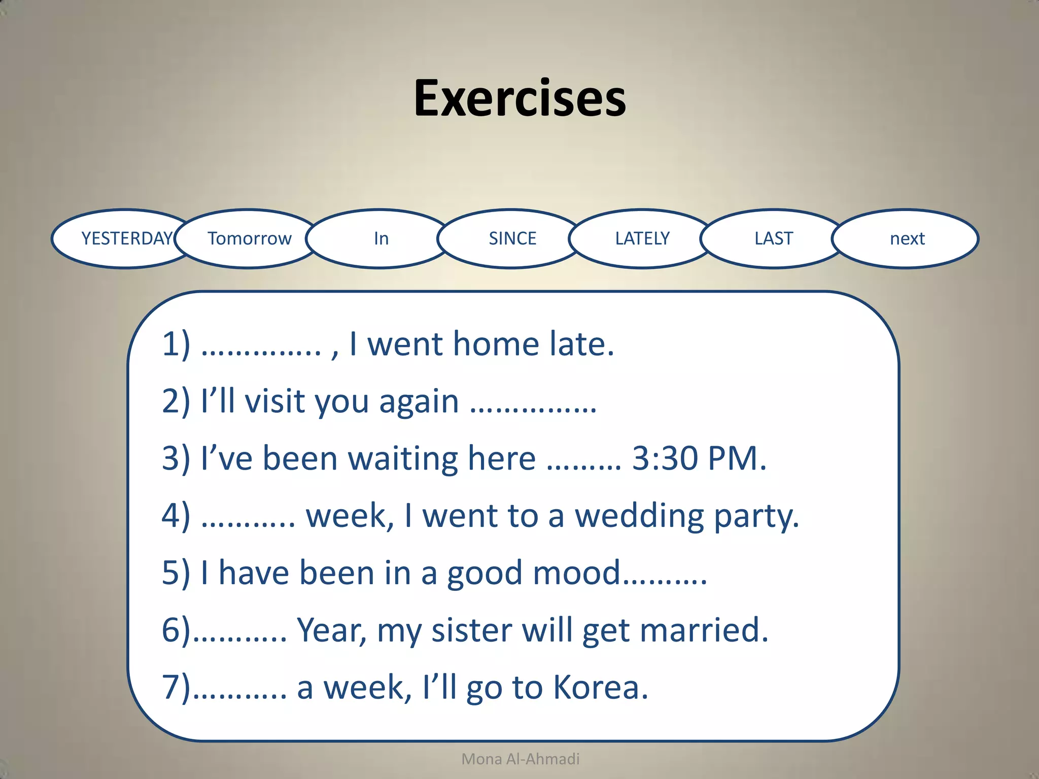 Exercises
1) ………….. , I went home late.
      a) Yesterday        b) Tomorrow
2) I’ll visit you again ……………
      a) Lately     b) Tomorrow
3) I’ve been waiting here ……… 3:30 PM.
      a) In     b) Since
4) ……….. week, I went to a wedding party.
      a) Next     b) Last
5) I have been in a good mood……….
      a) Lately    b) Tomorrow
6)……….. Year, my sister will get married.
      a) Next      b) Last
7)……….. a week, I’ll go to Korea.
      a) In     b) Last


                                 Mona Al-Ahmadi
 