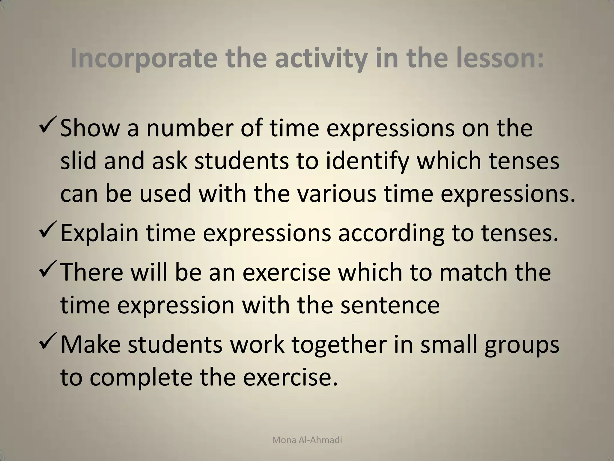 Incorporate the activity in the lesson:

Show a number of time expressions on the
 slid and ask students to identify which tenses
 can be used with the various time expressions.
Explain time expressions according to tenses.
There will be an exercise which to match the
 time expression with the sentence
Make students work together in small groups
 to complete the exercise.

                    Mona Al-Ahmadi
 