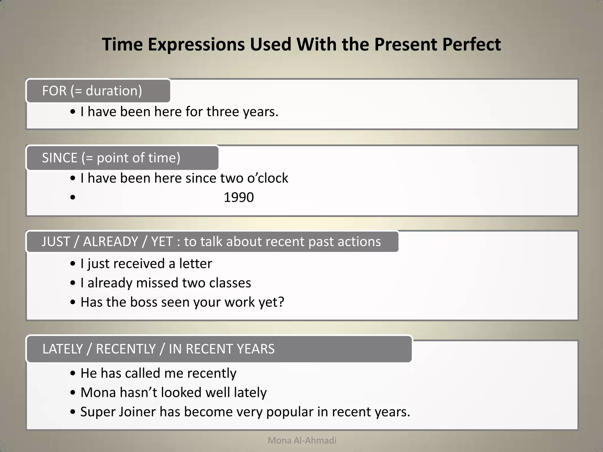 Time Expressions Used With the Present Perfect

FOR (= duration)
    • I have been here for three years.


SINCE (= point of time)
    • I have been here since two o’clock
    •                         1990

JUST / ALREADY / YET : to talk about recent past actions
    • I just received a letter
    • I already missed two classes
    • Has the boss seen your work yet?


LATELY / RECENTLY / IN RECENT YEARS
    • He has called me recently
    • Mona hasn’t looked well lately
    • Super Joiner has become very popular in recent years.
                                     Mona Al-Ahmadi
 