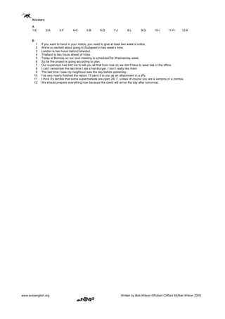 www.autoenglish.org Written by Bob Wilson ©Robert Clifford McNair Wilson 2008
Answers
A
1­E 2­A 3­F 4­C 5­B 6­D 7­J 8­L 9­G 10­i 11­H 12­K
B
1 If you want to hand in your notice, you need to give at least two week’s notice.
2 We’re so excited about going to Budapest in two week’s time.
3 London is two hours behind Istanbul.
4 Thailand is two hours ahead of India.
5 Today is Monday so our next meeting is scheduled for Wednesday week.
6 So far the project is going according to plan.
7 Our supervisor has told me to tell you all that from now on we don’t have to wear ties in the office.
8 I can’t remember the last time I ate a hamburger. I don’t really like them.
9 The last time I saw my neighbour was the day before yesterday.
10 I’ve very nearly finished the report. I’ll send it to you as an attachment in a jiffy.
11 I think it’s terrible that some supermarkets are open 24/ 7, unless of course you are a vampire or a zombie.
12 We should prepare everything now because the client will arrive the day after tomorrow.
 