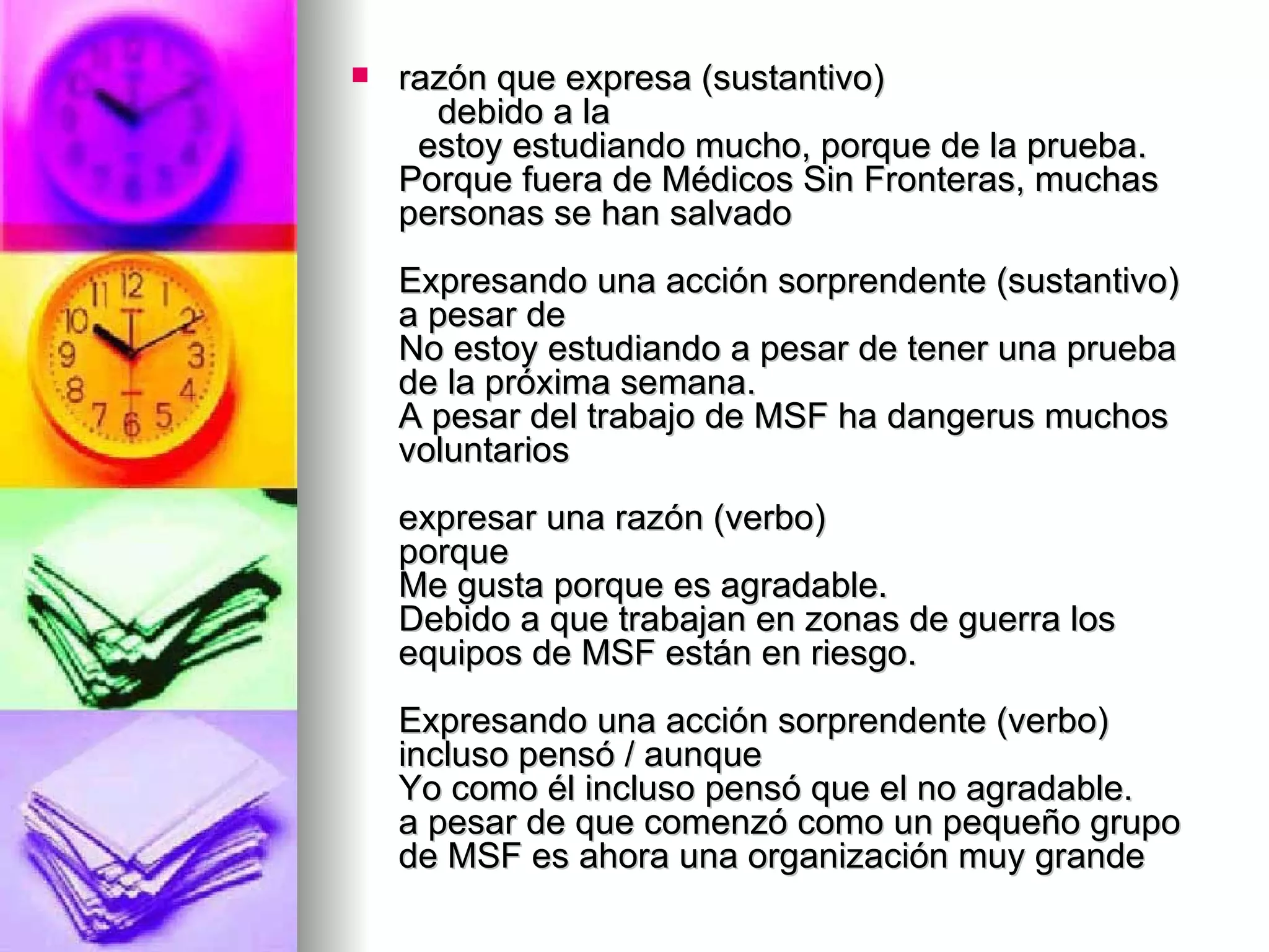 razón que expresa (sustantivo)     debido a la   estoy estudiando mucho, porque de la prueba. Porque fuera de Médicos Sin Fronteras, muchas personas se han salvado Expresando una acción sorprendente (sustantivo) a pesar de No estoy estudiando a pesar de tener una prueba de la próxima semana. A pesar del trabajo de MSF ha dangerus muchos voluntarios expresar una razón (verbo) porque Me gusta porque es agradable. Debido a que trabajan en zonas de guerra los equipos de MSF están en riesgo. Expresando una acción sorprendente (verbo) incluso pensó / aunque Yo como él incluso pensó que el no agradable. a pesar de que comenzó como un pequeño grupo de MSF es ahora una organización muy grande  