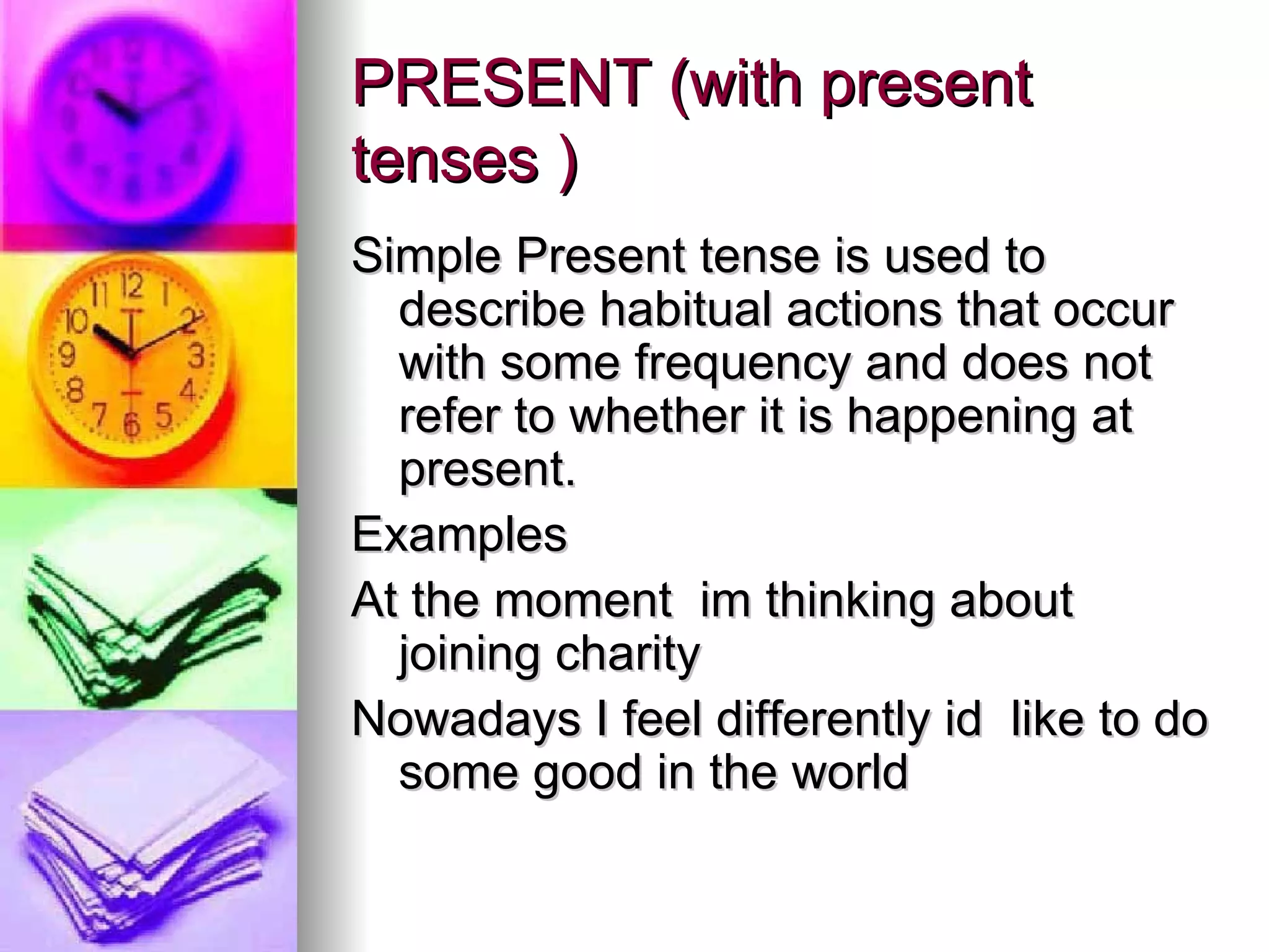 PRESENT (with present tenses )   Simple Present tense is used to describe habitual actions that occur with some frequency and does not refer to whether it is happening at present.   Examples  At the moment  im thinking about joining charity   Nowadays I feel differently id  like to do some good in the world 
