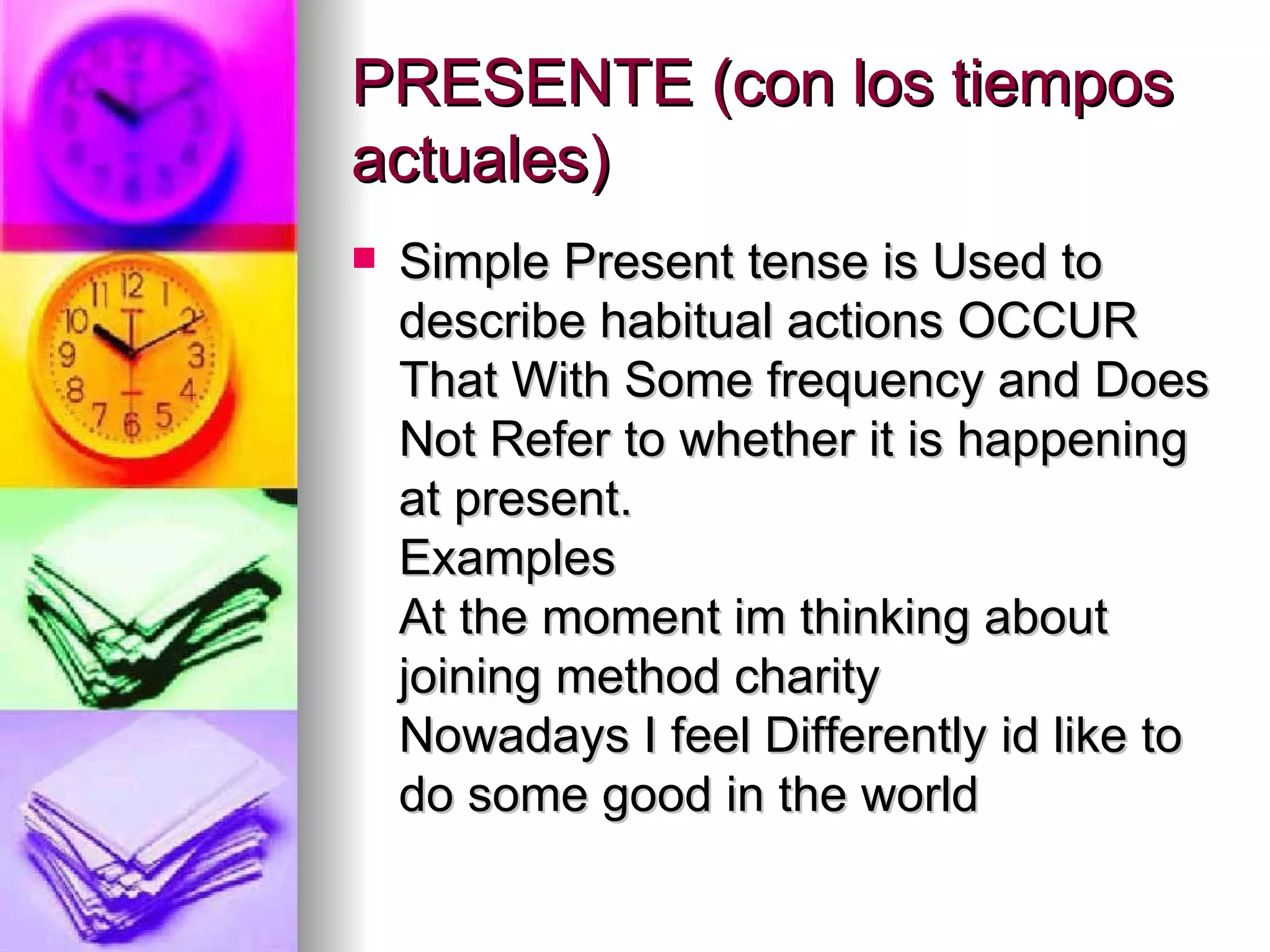 PRESENTE (con los tiempos actuales)  Simple Present tense is Used to describe habitual actions OCCUR That With Some frequency and Does Not Refer to whether it is happening at present. Examples At the moment im thinking about joining method charity Nowadays I feel Differently id like to do some good in the world   