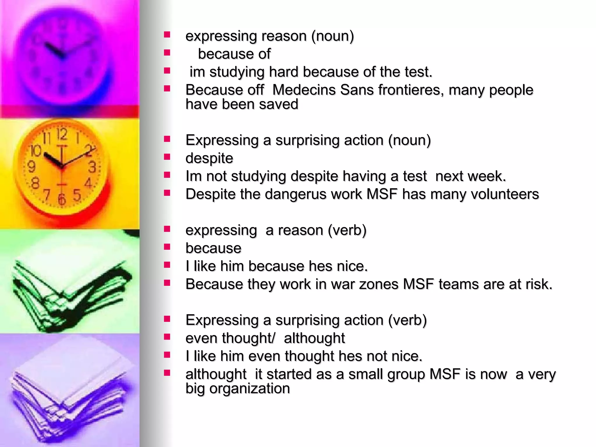 expressing reason (noun) because of  im studying hard because of the test. Because off  Medecins Sans frontieres, many people  have been saved Expressing a surprising action (noun)  despite  Im not studying despite having a test  next week. Despite the dangerus work MSF has many volunteers  expressing  a reason (verb) because  I like him because hes nice. Because they work in war zones MSF teams are at risk. Expressing a surprising action (verb)  even thought/  althought  I like him even thought hes not nice. althought  it started as a small group MSF is now  a very big organization 