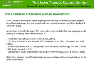 Time affordances of Computer Learning Environments Most studies in learning and teaching process in e-learning mainly focus on pedagogical benefits of technology and how they absorb more or less students' time (Gros, Barberà & Kirschner, 2010). Accounts on time affordances of ICTs tools and environments for learning purposes can be directly or indirectly inferred from studies in: - systematic views of distance education (Bates, 2005);  - CSCL (e.g. Scardamalia and Bereiter, 1997; Dewiyanti et al., 2007 ; Sarmiento and Stahl, 2008) ; - learner experiences with ICTs as reported from educational technology research (Thorpe, 2006; Anderson et al., 2010); - approaches in design of computer-mediated environments (e.g. Jones & Warren, 2006). Otherwise, issues of time affordances can be contextualized within the wide debate on the term “affordances”. 