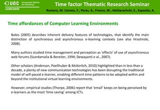 Time affordances of Computer Learning Environments Bates (2005) describes inherent delivery features of technologies, that identify the main distinction of synchronous and asynchronous e-learning contexts (see also Hrastinski, 2008). Many authors studied time management and perception as 'effects' of use of asynchronous web forums (Scardamalia & Bereiter, 1994; Dewayanti e al., 2007). Other scholars (Anderson, Poellhuber & McKerlich, 2010) highlighted than in less than a decade, a plenty of new communication technologies has been disrupting the traditional model of self-paced e-learner, enabling different time patterns to be adopted within and beyond the institutional virtual learning environments. However, empirical studies (Thorpe, 2006) report that ‘email’ keeps on being perceived by e-learners as the most ‘time saving’ among ICTs. 