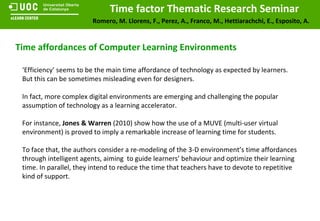 Time affordances of Computer Learning Environments ‘ Efficiency’ seems to be the main time affordance of technology as expected by learners. But this can be sometimes misleading even for designers. In fact, more complex digital environments are emerging and challenging the popular assumption of technology as a learning accelerator. For instance,  Jones & Warren  (2010) show how the use of a MUVE (multi-user virtual environment) is proved to imply a remarkable increase of learning time for students.  To face that, the authors consider a re-modeling of the 3-D environment’s time affordances through intelligent agents, aiming  to guide learners’ behaviour and optimize their learning time. In parallel, they intend to reduce the time that teachers have to devote to repetitive kind of support. 
