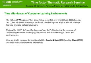 Time affordances of Computer Learning Environments The notion of ‘ Affordances ’ has being highly contested over time (Oliver, 2006; Conole, 2011), but it is worth exploring it because it can shed light on ways in which ICTs shape learning time and collaborative work. McLoughlin (2007) defines affordances as “can do’s”, highlighting the meaning of ‘potentiality for action’ underlying this concept and characterising ICT tools and environments. Here we briefly consider the positions hold by  Conole & Dyke  (2004) and by  Oliver  (2006) and their implications for time affordances. 