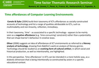 Time affordances of Computer Learning Environments Conole & Dyke  (2004) build their taxonomy of ICTs affordances as socially-constructed accounts of technology and list a range of qualities attributable to ICTs, such as multimodality and non-linearity, reflection, immediacy.  In their taxonomy, ‘time’ - as associated to a specific technology - appears to be mainly seen as a  negative affordance  (e.g. ‘time-consuming’ constraint) rather than a potentiality that can shape learner’s behaviour in creative ways. Oliver  (2006) suggests an idea of affordances of ICT environments as referred to a  literary analysis of technology , drawing from Bakthin’s work on analysis of literary genres. Technology should be studied as an  evolving form of cultural artifact , in which social and historical production, as well as intentionality, are highlighted. In this perspective, ‘time affordances’ in ICTs can be intended in a more holistic way, as a dialectic dimension that is being intentionally co-constructed by actors in a specific educational context. 