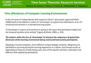 Time affordances of Computer Learning Environments In this line (even if independently with respect to Oliver’s discussion), Ligorio & Ritella (2009) build on the Bakthin’s notion of ‘chronotope’ to explore time affordances of an ICT-enhanced environment in a blended learning project. ‘ A chronotope is a genre of movement or pacing in the space that participants adopt over the temporal duration of an activity”  (Ligorio & Ritella, 2009, p. 433). The authors utilize the lens of ‘chronotope’ to interpret the uniqueness of space/time dimension of the learning environment being constructed and used by participants. Adopting a musical metaphor, three different tempos (Adagio, Andante, Allegretto) are identified as occurring during the learning experience as a whole. Each tempo results as depending on features of tools being used, aims of the specific activities undertaken and different skills applied by participants. 