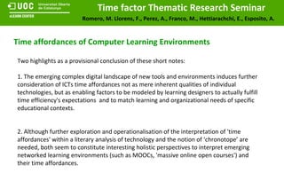 Time affordances of Computer Learning Environments Two highlights as a provisional conclusion of these short notes: 1. The emerging complex digital landscape of new tools and environments induces further consideration of ICTs time affordances not as mere inherent qualities of individual technologies, but as enabling factors to be modeled by learning designers to actually fulfill time efficiency's expectations  and to match learning and organizational needs of specific educational contexts.  2. Although further exploration and operationalisation of the interpretation of 'time affordances' within a literary analysis of technology and the notion of ‘chronotope’ are needed, both seem to constitute interesting holistic perspectives to interpret emerging networked learning environments (such as MOOCs, 'massive online open courses') and their time affordances. 
