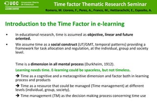 In educational research, time is assumed as  objective, linear and future oriented.   We assume time as a  social construct  (UT/GMT, temporal patterns) providing a framework for task allocation and regulation, at the individual, group and society level. Time is a  dimension in all mental process  (Durkheim, 1912).  Learning needs time. E-learning could be spaceless, but not timeless.     Time as a cognitive and a metacognitive dimension and factor both in learning process and products    Time as a resource that could be managed (Time management) at different levels (individual, group, society).     Time management (TM) as the decision making process concerning time use Introduction to the Time Factor in e-learning 