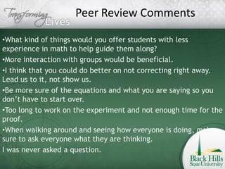 Peer Review Comments

•What kind of things would you offer students with less
experience in math to help guide them along?
•More interaction with groups would be beneficial.
•I think that you could do better on not correcting right away.
Lead us to it, not show us.
•Be more sure of the equations and what you are saying so you
don’t have to start over.
•Too long to work on the experiment and not enough time for the
proof.
•When walking around and seeing how everyone is doing, make
sure to ask everyone what they are thinking.
I was never asked a question.
 