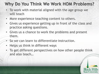• To work with material aligned with the age group we
  will teach
• More experience teaching content to others.
• Gives us experience getting up in front of the class and
  practice asking questions.
• Gives us a chance to work the problems and present
  them.
• So we can learn to differentiate instruction.
• Helps us think in different ways
• To get different perspectives on how other people think
  and also teach…
 