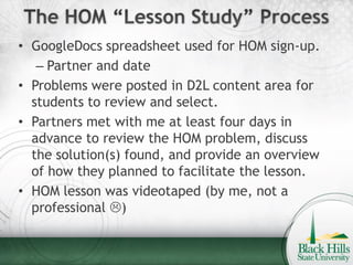• GoogleDocs spreadsheet used for HOM sign-up.
   – Partner and date
• Problems were posted in D2L content area for
  students to review and select.
• Partners met with me at least four days in
  advance to review the HOM problem, discuss
  the solution(s) found, and provide an overview
  of how they planned to facilitate the lesson.
• HOM lesson was videotaped (by me, not a
  professional )
 