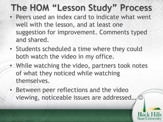 • Peers used an index card to indicate what went
  well with the lesson, and at least one
  suggestion for improvement. Comments typed
  and shared.
• Students scheduled a time where they could
  both watch the video in my office.
• While watching the video, partners took notes
  of what they noticed while watching
  themselves.
• Between peer reflections and the video
  viewing, noticeable issues are addressed… 
 
