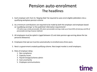 Pension auto-enrolment
                                           The headlines
1. Each employer will, from its ‘Staging Date’ be required to auto-enrol eligible jobholders into a
   qualifying workplace pension scheme

2. As a minimum contributions are required to be made by both the employer and employee based
   on ‘qualifying earnings’ or the published ‘alternative requirements’
      (7% where pay is fully pensionable, 8% where pensionable earnings make up at least 85% of total pay and 9% of
      pensionable earnings however defined)

3. All employees must be opted in (aged between 22 and state pension age earning above the tax
   personal allowance)

4. Employees that opt out must be automatically re-enrolled every three years.

5. Nest is a government created qualifying scheme. Nest target market is small employers.

6. Risks of employer delay:
      1. Non compliance
      2. Capacity issues
      3. Payroll changes/scheme admin
      4. Cost uncertainty
      5. Employee communications
 