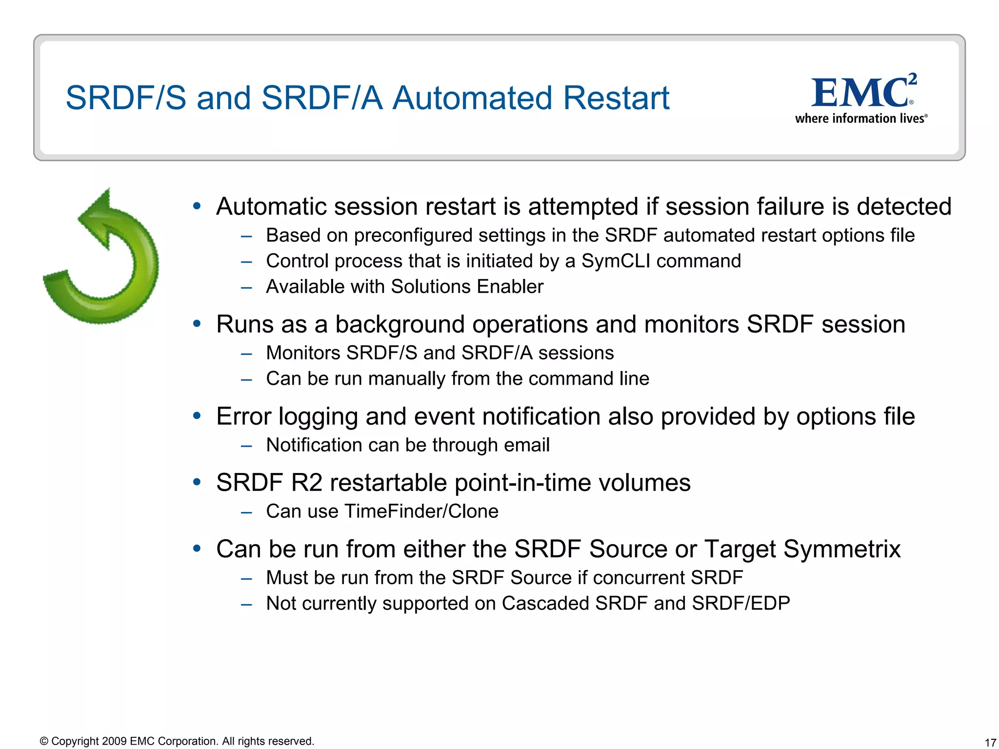 SRDF/S and SRDF/A Automated Restart  Automatic session restart is attempted if session failure is detected Based on preconfigured settings in the SRDF automated restart options file Control process that is initiated by a SymCLI command Available with Solutions Enabler  Runs as a background operations and monitors SRDF session Monitors SRDF/S and SRDF/A sessions Can be run manually from the command line Error logging and event notification also provided by options file Notification can be through email SRDF R2 restartable point-in-time volumes Can use TimeFinder/Clone  Can be run from either the SRDF Source or Target Symmetrix Must be run from the SRDF Source if concurrent SRDF Not currently supported on Cascaded SRDF and SRDF/EDP 