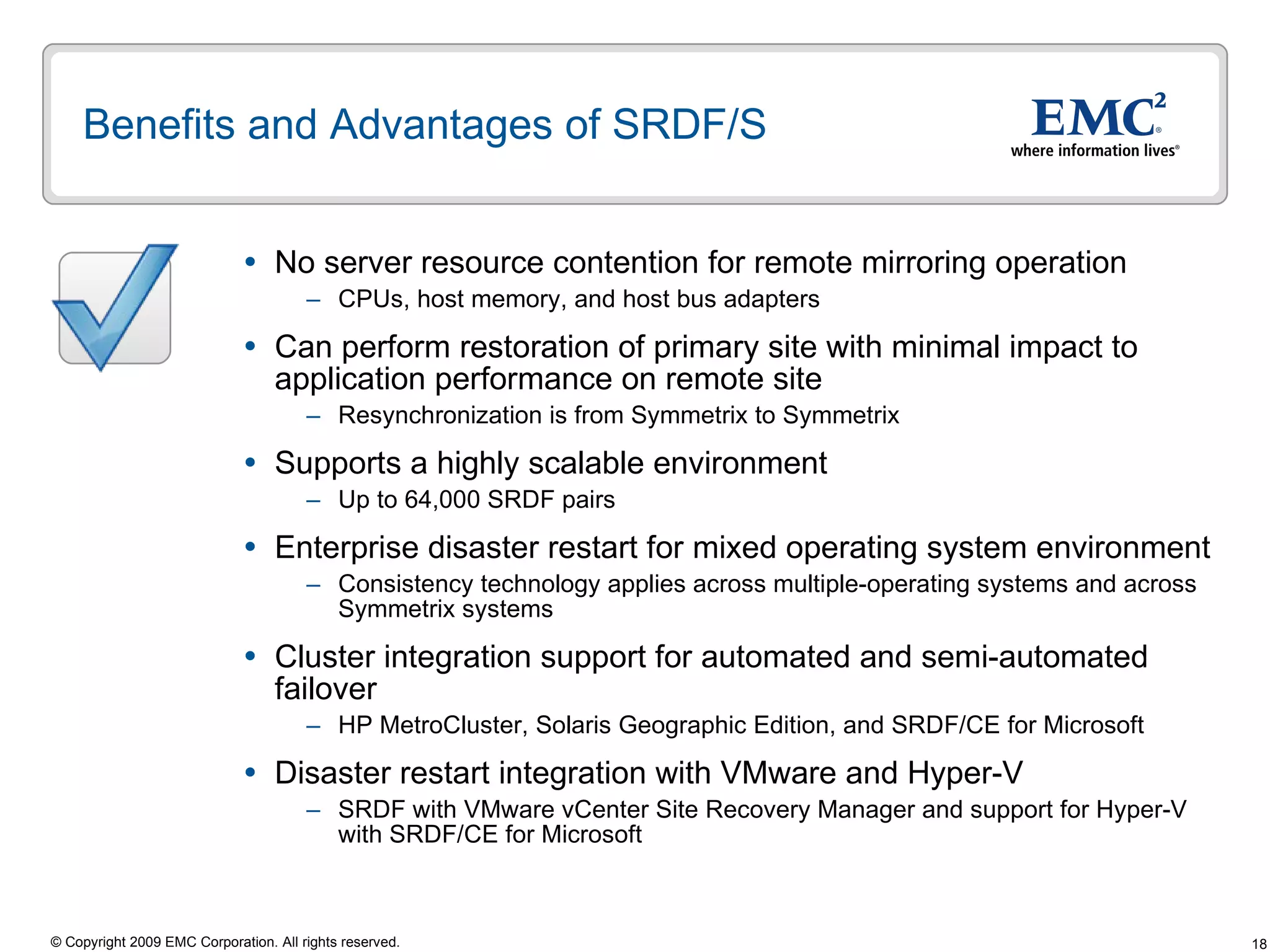 Benefits and Advantages of SRDF/S No server resource contention for remote mirroring operation  CPUs, host memory, and host bus adapters Can perform restoration of primary site with minimal impact to application performance on remote site Resynchronization is from Symmetrix to Symmetrix  Supports a highly scalable environment Up to 64,000 SRDF pairs Enterprise disaster restart for mixed operating system environment Consistency technology applies across multiple-operating systems and across Symmetrix systems Cluster integration support for automated and semi-automated failover HP MetroCluster, Solaris Geographic Edition, and SRDF/CE for Microsoft Disaster restart integration with VMware and Hyper-V  SRDF with VMware vCenter Site Recovery Manager and support for Hyper-V with SRDF/CE for Microsoft  