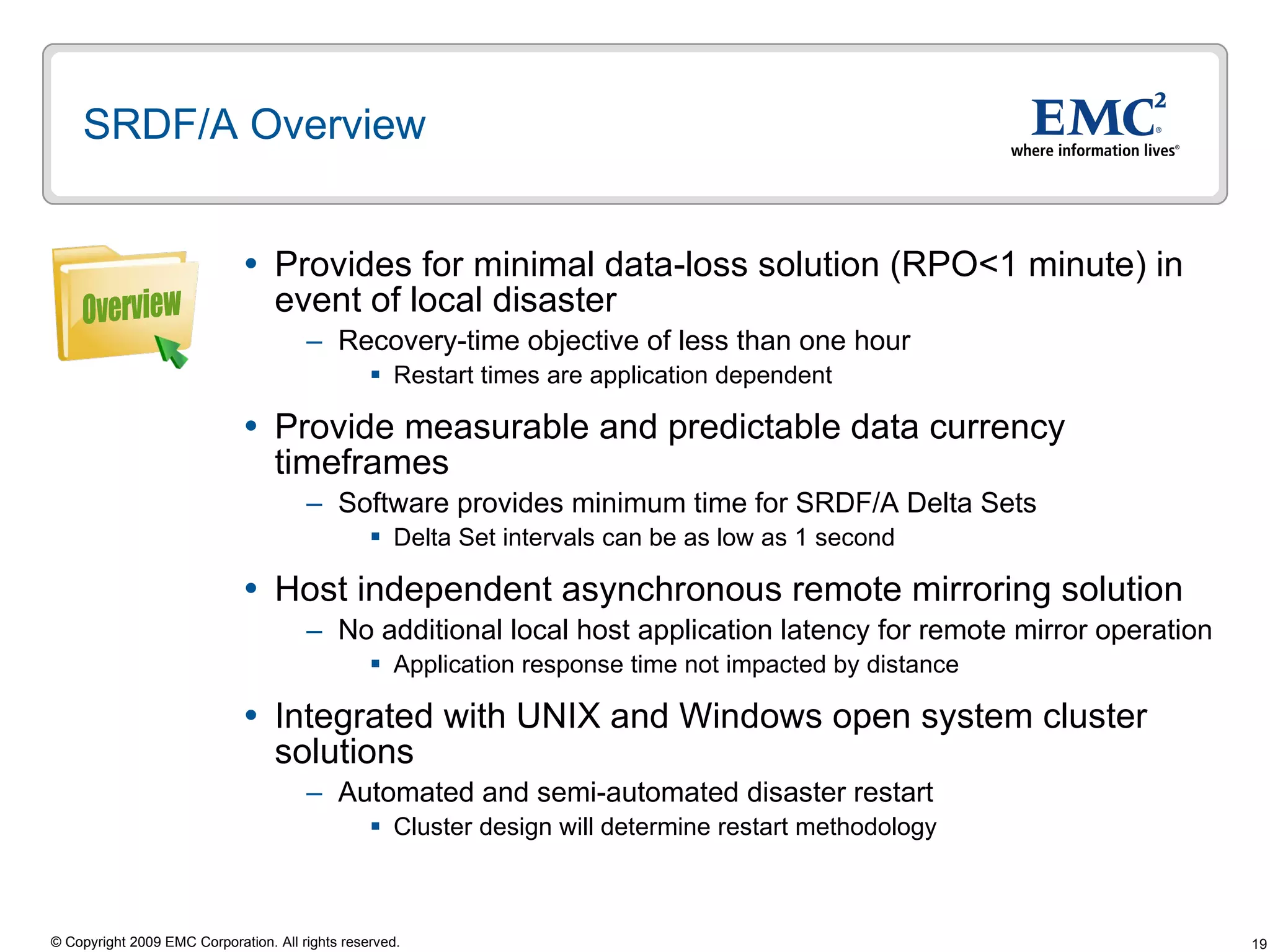 SRDF/A Overview Provides for minimal data-loss solution (RPO<1 minute) in event of local disaster  Recovery-time objective of less than one hour  Restart times are application dependent  Provide measurable and predictable data currency timeframes Software provides minimum time for SRDF/A Delta Sets Delta Set intervals can be as low as 1 second Host independent asynchronous remote mirroring solution No additional local host application latency for remote mirror operation Application response time not impacted by distance Integrated with UNIX and Windows open system cluster solutions Automated and semi-automated disaster restart Cluster design will determine restart methodology Overview 