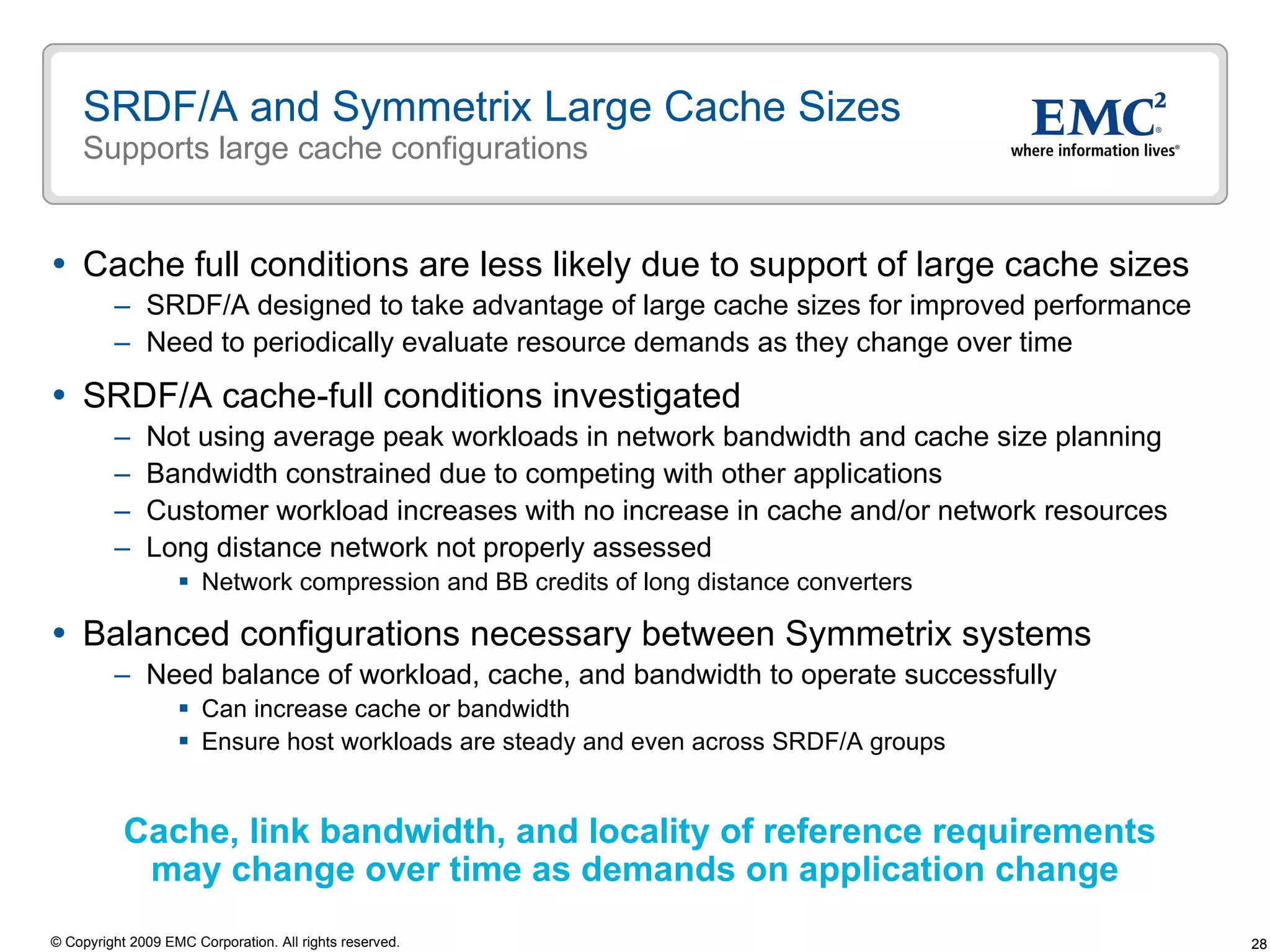 SRDF/A and Symmetrix Large Cache Sizes Supports large cache configurations Cache full conditions are less likely due to support of large cache sizes SRDF/A designed to take advantage of large cache sizes for improved performance Need to periodically evaluate resource demands as they change over time  SRDF/A cache-full conditions investigated Not using average peak workloads in network bandwidth and cache size planning Bandwidth constrained due to competing with other applications Customer workload increases with no increase in cache and/or network resources Long distance network not properly assessed Network compression and BB credits of long distance converters Balanced configurations necessary between Symmetrix systems  Need balance of workload, cache, and bandwidth to operate successfully Can increase cache or bandwidth  Ensure host workloads are steady and even across SRDF/A groups Cache, link bandwidth, and locality of reference requirements  may change over time as demands on application change 