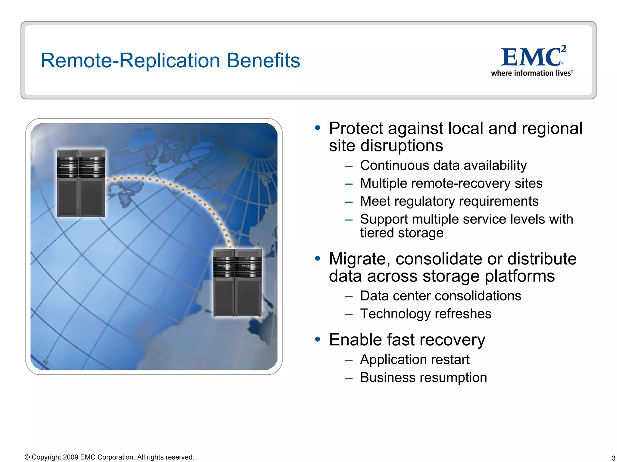 Remote-Replication Benefits Protect against local and regional site disruptions Continuous data availability Multiple remote-recovery sites Meet regulatory requirements Support multiple service levels with tiered storage Migrate, consolidate or distribute data across storage platforms Data center consolidations Technology refreshes Enable fast recovery Application restart  Business resumption 