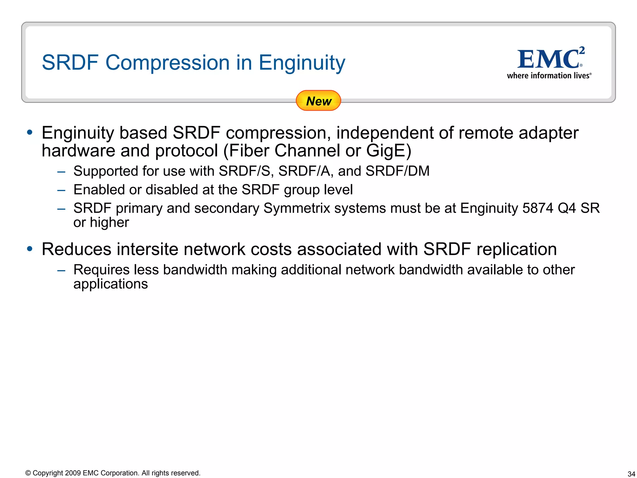 SRDF Compression in Enginuity  Enginuity based SRDF compression, independent of remote adapter hardware and protocol (Fiber Channel or GigE) Supported for use with SRDF/S, SRDF/A, and SRDF/DM  Enabled or disabled at the SRDF group level SRDF primary and secondary Symmetrix systems must be at Enginuity 5874 Q4 SR or higher Reduces intersite network costs associated with SRDF replication  Requires less bandwidth making additional network bandwidth available to other applications New 