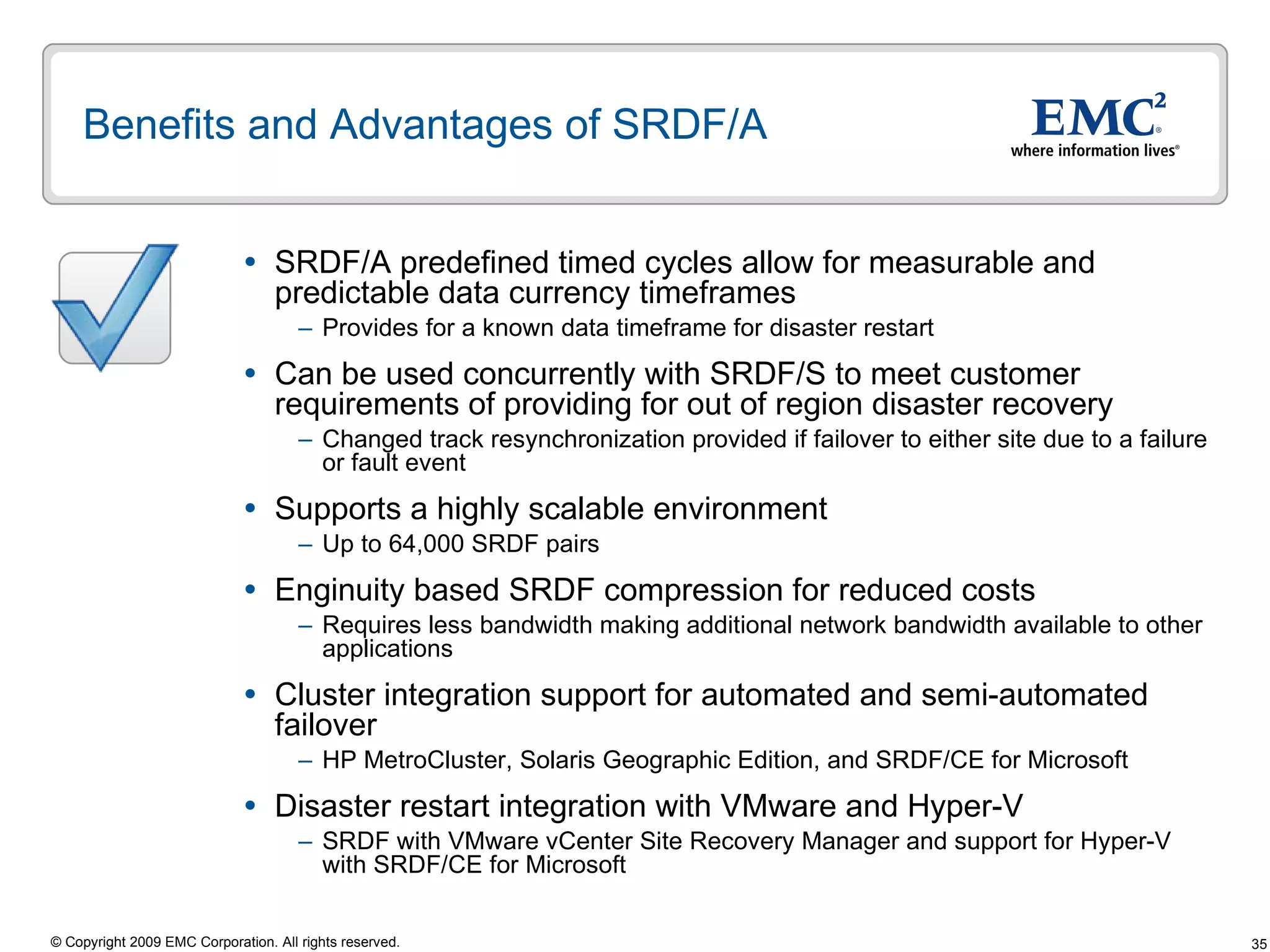 Benefits and Advantages of SRDF/A SRDF/A predefined timed cycles allow for measurable and predictable data currency timeframes  Provides for a known data timeframe for disaster restart Can be used concurrently with SRDF/S to meet customer requirements of providing for out of region disaster recovery  Changed track resynchronization provided if failover to either site due to a failure or fault event  Supports a highly scalable environment Up to 64,000 SRDF pairs Enginuity based SRDF compression for reduced costs  Requires less bandwidth making additional network bandwidth available to other applications Cluster integration support for automated and semi-automated failover HP MetroCluster, Solaris Geographic Edition, and SRDF/CE for Microsoft Disaster restart integration with VMware and Hyper-V  SRDF with VMware vCenter Site Recovery Manager and support for Hyper-V with SRDF/CE for Microsoft 