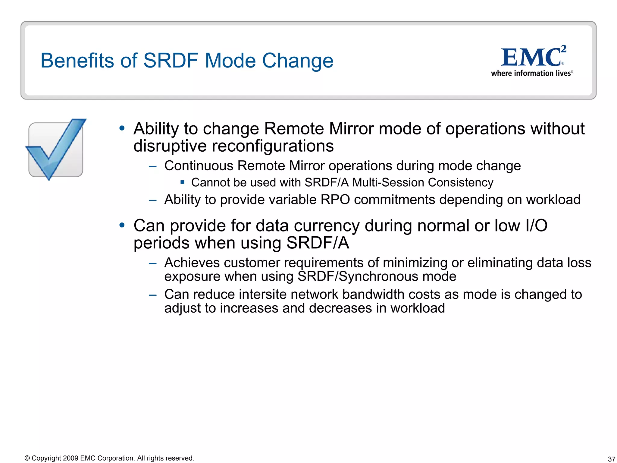 Benefits of SRDF Mode Change Ability to change Remote Mirror mode of operations without disruptive reconfigurations Continuous Remote Mirror operations during mode change Cannot be used with SRDF/A Multi-Session Consistency Ability to provide variable RPO commitments depending on workload  Can provide for data currency during normal or low I/O periods when using SRDF/A Achieves customer requirements of minimizing or eliminating data loss exposure when using SRDF/Synchronous mode Can reduce intersite network bandwidth costs as mode is changed to adjust to increases and decreases in workload  