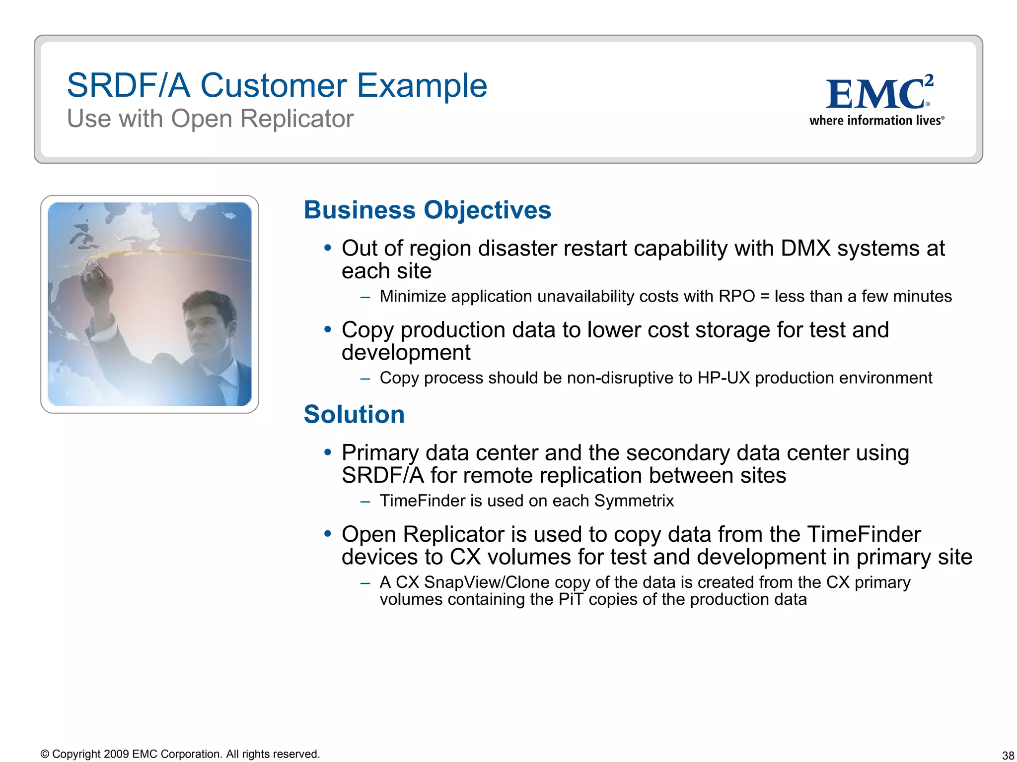 SRDF/A Customer Example Use with Open Replicator Business Objectives Out of region disaster restart capability with DMX systems at each site Minimize application unavailability costs with RPO = less than a few minutes  Copy production data to lower cost storage for test and development Copy process should be non-disruptive to HP-UX production environment Solution Primary data center and the secondary data center using SRDF/A for remote replication between sites TimeFinder is used on each Symmetrix  Open Replicator is used to copy data from the TimeFinder devices to CX volumes for test and development in primary site A CX SnapView/Clone copy of the data is created from the CX primary volumes containing the PiT copies of the production data 