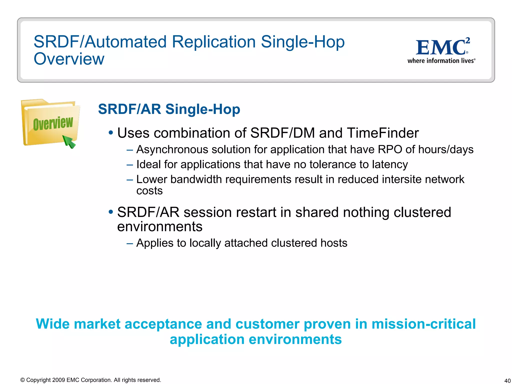 SRDF/Automated Replication Single-Hop Overview SRDF/AR Single-Hop   Uses combination of SRDF/DM and TimeFinder Asynchronous solution for application that have RPO of hours/days  Ideal for applications that have no tolerance to latency Lower bandwidth requirements result in reduced intersite network costs SRDF/AR session restart in shared nothing clustered environments Applies to locally attached clustered hosts  Wide market acceptance and customer proven in mission-critical  application environments Overview 