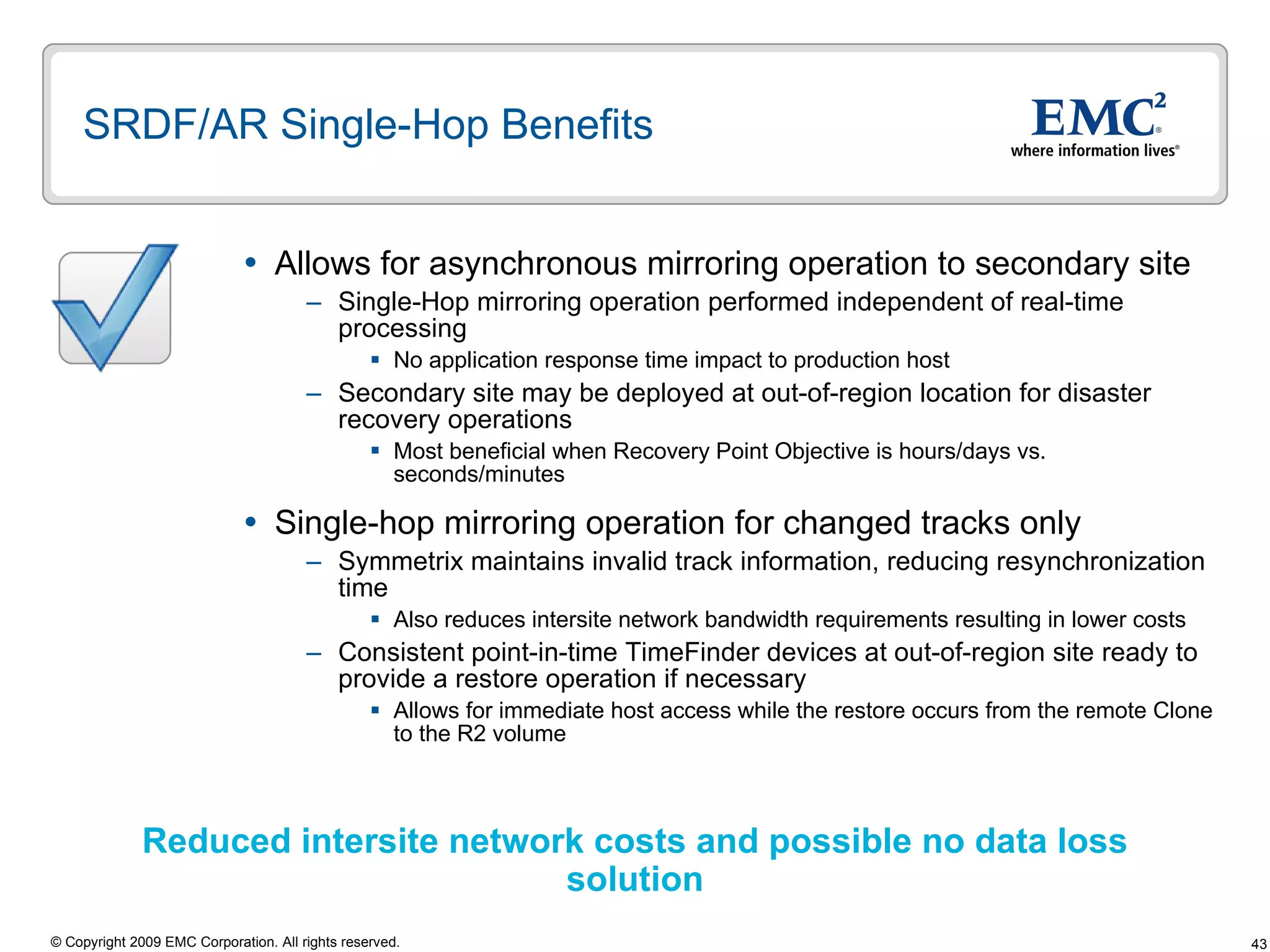 SRDF/AR Single-Hop Benefits  Allows for asynchronous mirroring operation to secondary site  Single-Hop mirroring operation performed independent of real-time processing No application response time impact to production host Secondary site may be deployed at out-of-region location for disaster recovery operations Most beneficial when Recovery Point Objective is hours/days vs. seconds/minutes Single-hop mirroring operation for changed tracks only  Symmetrix maintains invalid track information, reducing resynchronization time Also reduces intersite network bandwidth requirements resulting in lower costs  Consistent point-in-time TimeFinder devices at out-of-region site ready to provide a restore operation if necessary Allows for immediate host access while the restore occurs from the remote Clone to the R2 volume Reduced intersite network costs and possible no data loss solution 