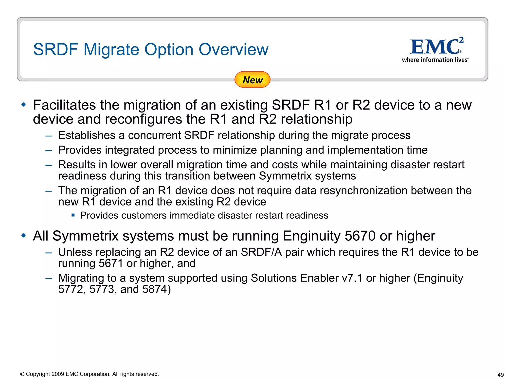 SRDF Migrate Option Overview Facilitates the migration of an existing SRDF R1 or R2 device to a new device and reconfigures the R1 and R2 relationship Establishes a concurrent SRDF relationship during the migrate process  Provides integrated process to minimize planning and implementation time  Results in lower overall migration time and costs while maintaining disaster restart readiness during this transition between Symmetrix systems The migration of an R1 device does not require data resynchronization between the new R1 device and the existing R2 device  Provides customers immediate disaster restart readiness All Symmetrix systems must be running Enginuity 5670 or higher Unless replacing an R2 device of an SRDF/A pair which requires the R1 device to be running 5671 or higher, and  Migrating to a system supported using Solutions Enabler v7.1 or higher (Enginuity 5772, 5773, and 5874) New 