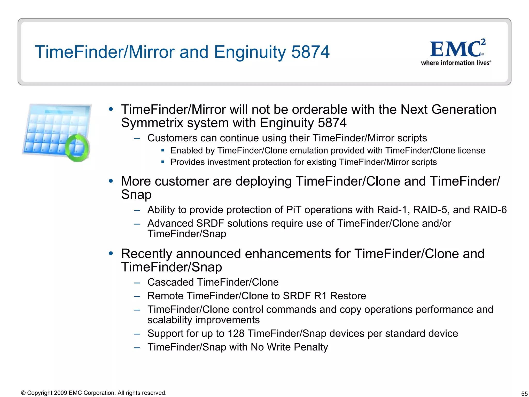 TimeFinder/Mirror and Enginuity 5874 TimeFinder/Mirror will not be orderable with the Next Generation Symmetrix system with Enginuity 5874  Customers can continue using their TimeFinder/Mirror scripts  Enabled by TimeFinder/Clone emulation provided with TimeFinder/Clone license Provides investment protection for existing TimeFinder/Mirror scripts More customer are deploying TimeFinder/Clone and TimeFinder/Snap Ability to provide protection of PiT operations with Raid-1, RAID-5, and RAID-6 Advanced SRDF solutions require use of TimeFinder/Clone and/or TimeFinder/Snap  Recently announced enhancements for TimeFinder/Clone and TimeFinder/Snap Cascaded TimeFinder/Clone Remote TimeFinder/Clone to SRDF R1 Restore TimeFinder/Clone control commands and copy operations performance and scalability improvements  Support for up to 128 TimeFinder/Snap devices per standard device TimeFinder/Snap with No Write Penalty 