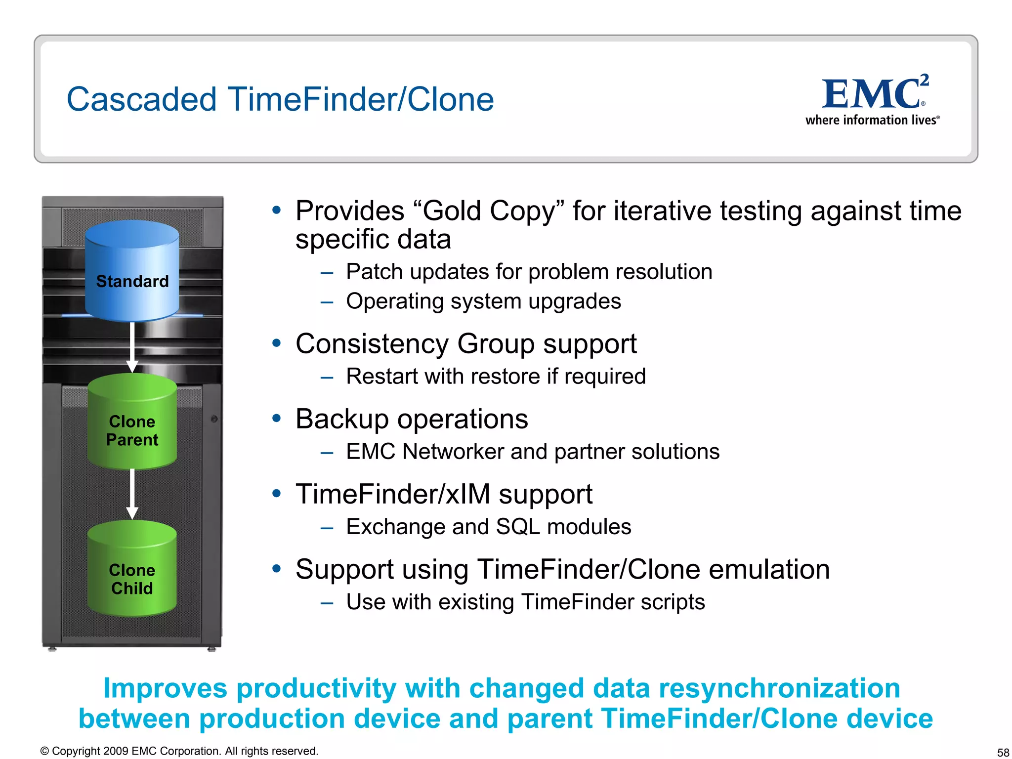 Cascaded TimeFinder/Clone  Provides “Gold Copy” for iterative testing against time specific data Patch updates for problem resolution Operating system upgrades Consistency Group support  Restart with restore if required  Backup operations EMC Networker and partner solutions TimeFinder/xIM support Exchange and SQL modules Support using TimeFinder/Clone emulation Use with existing TimeFinder scripts Improves productivity with changed data resynchronization  between production device and parent TimeFinder/Clone device Clone Parent Clone Child Standard 