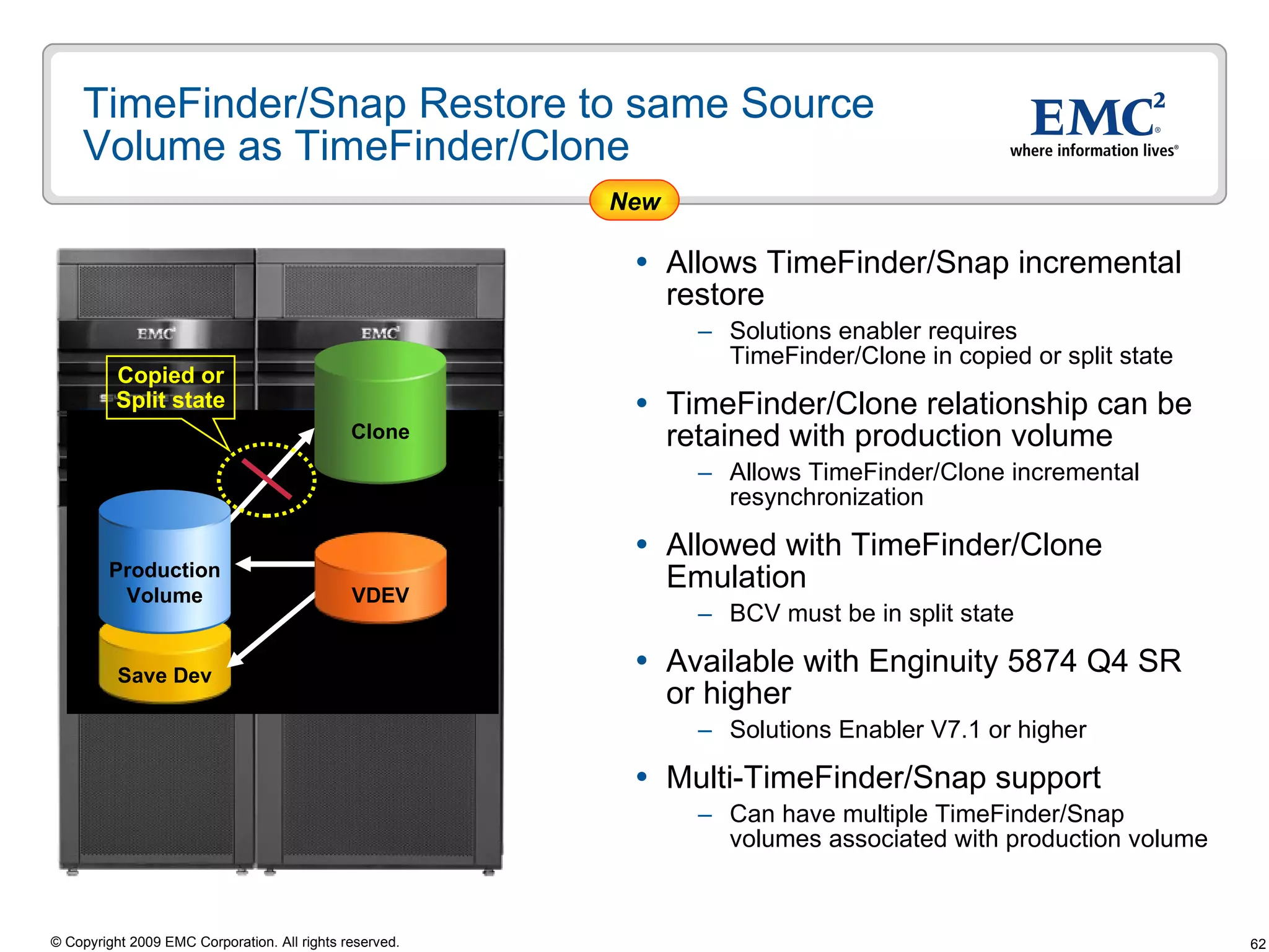 TimeFinder/Snap Restore to same Source Volume as TimeFinder/Clone  Allows TimeFinder/Snap incremental restore Solutions enabler requires TimeFinder/Clone in copied or split state TimeFinder/Clone relationship can be retained with production volume Allows TimeFinder/Clone incremental resynchronization  Allowed with TimeFinder/Clone Emulation  BCV must be in split state Available with Enginuity 5874 Q4 SR or higher  Solutions Enabler V7.1 or higher  Multi-TimeFinder/Snap support Can have multiple TimeFinder/Snap volumes associated with production volume Clone Copied or Split state New Save Dev VDEV Production Volume 