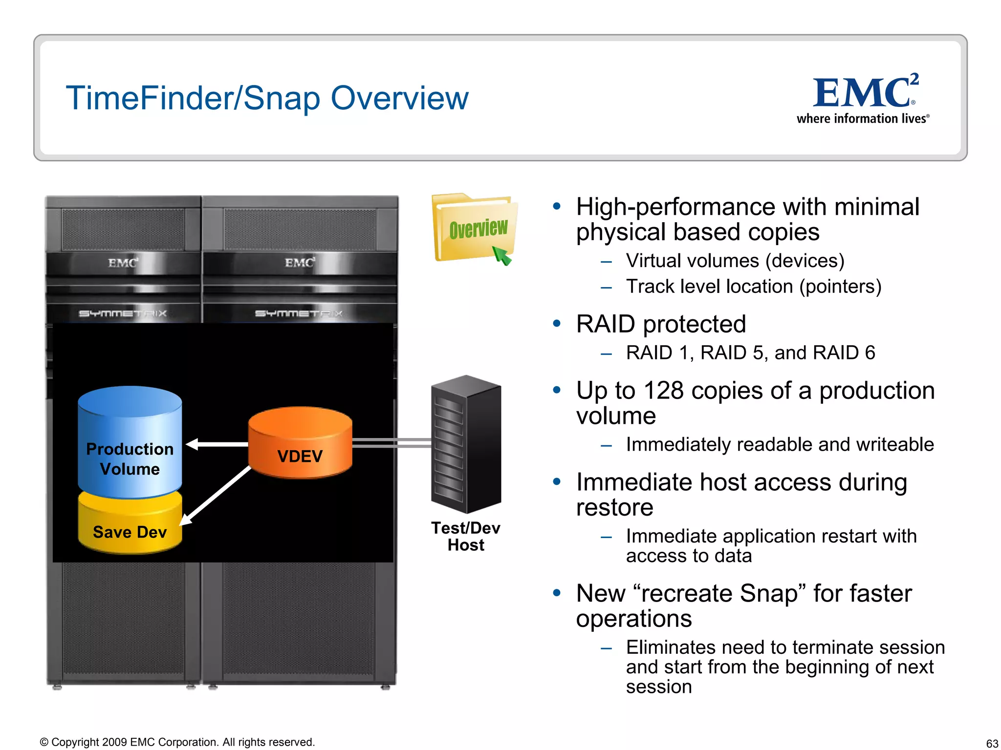TimeFinder/Snap Overview High-performance with minimal physical based copies Virtual volumes (devices) Track level location (pointers) RAID protected RAID 1, RAID 5, and RAID 6 Up to 128 copies of a production volume Immediately readable and writeable Immediate host access during restore  Immediate application restart with access to data New “recreate Snap” for faster operations Eliminates need to terminate session and start from the beginning of next session Test/Dev Host Overview Save Dev Production Volume VDEV 